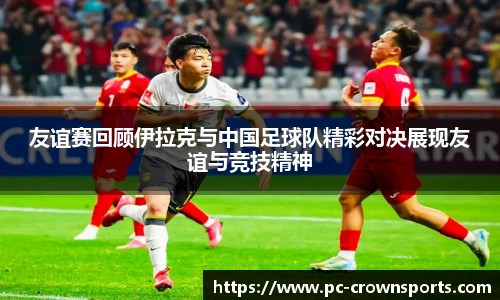 友谊赛回顾伊拉克与中国足球队精彩对决展现友谊与竞技精神